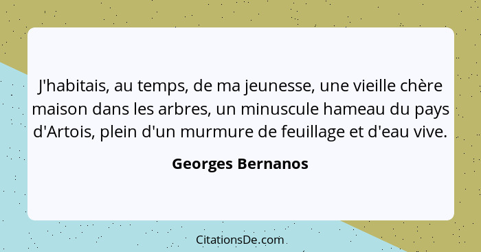 J'habitais, au temps, de ma jeunesse, une vieille chère maison dans les arbres, un minuscule hameau du pays d'Artois, plein d'un mu... - Georges Bernanos