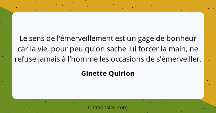 Le sens de l'émerveillement est un gage de bonheur car la vie, pour peu qu'on sache lui forcer la main, ne refuse jamais à l'homme l... - Ginette Quirion