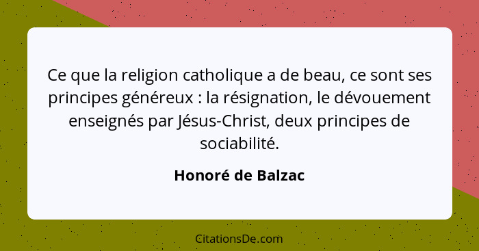 Ce que la religion catholique a de beau, ce sont ses principes généreux : la résignation, le dévouement enseignés par Jésus-Ch... - Honoré de Balzac