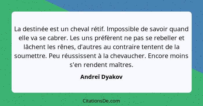 La destinée est un cheval rétif. Impossible de savoir quand elle va se cabrer. Les uns préfèrent ne pas se rebeller et lâchent les rên... - Andreï Dyakov