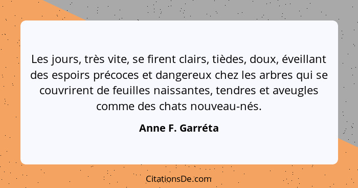 Les jours, très vite, se firent clairs, tièdes, doux, éveillant des espoirs précoces et dangereux chez les arbres qui se couvrirent... - Anne F. Garréta