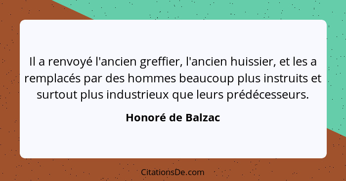 Il a renvoyé l'ancien greffier, l'ancien huissier, et les a remplacés par des hommes beaucoup plus instruits et surtout plus indust... - Honoré de Balzac