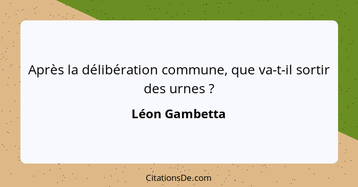 Après la délibération commune, que va-t-il sortir des urnes ?... - Léon Gambetta