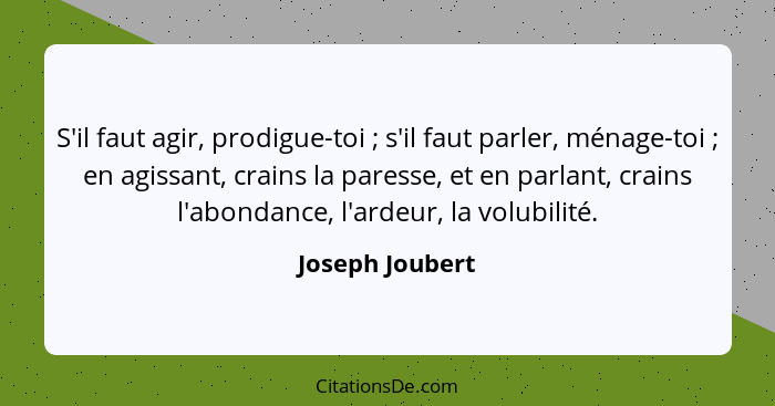 S'il faut agir, prodigue-toi ; s'il faut parler, ménage-toi ; en agissant, crains la paresse, et en parlant, crains l'abond... - Joseph Joubert