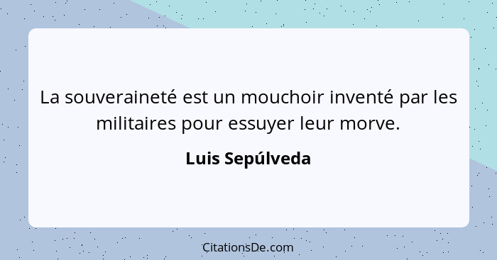 La souveraineté est un mouchoir inventé par les militaires pour essuyer leur morve.... - Luis Sepúlveda