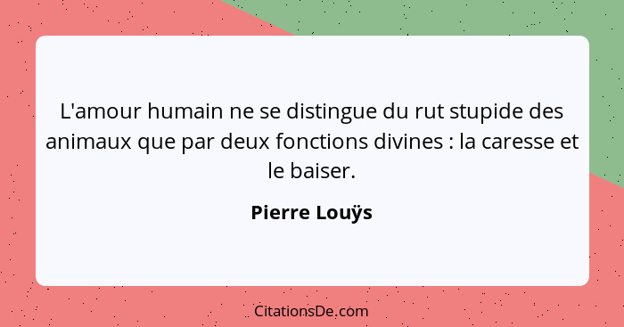 L'amour humain ne se distingue du rut stupide des animaux que par deux fonctions divines : la caresse et le baiser.... - Pierre Louÿs