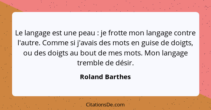 Le langage est une peau : je frotte mon langage contre l'autre. Comme si j'avais des mots en guise de doigts, ou des doigts au b... - Roland Barthes