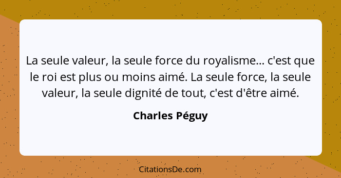 La seule valeur, la seule force du royalisme... c'est que le roi est plus ou moins aimé. La seule force, la seule valeur, la seule dig... - Charles Péguy