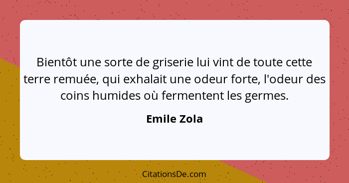 Bientôt une sorte de griserie lui vint de toute cette terre remuée, qui exhalait une odeur forte, l'odeur des coins humides où fermentent... - Emile Zola