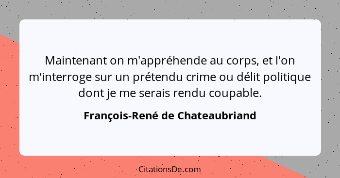 Maintenant on m'appréhende au corps, et l'on m'interroge sur un prétendu crime ou délit politique dont je me serais r... - François-René de Chateaubriand