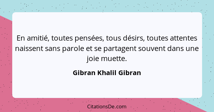 En amitié, toutes pensées, tous désirs, toutes attentes naissent sans parole et se partagent souvent dans une joie muette.... - Gibran Khalil Gibran