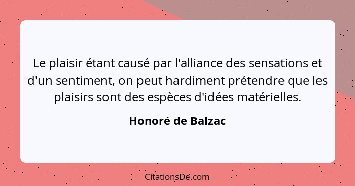 Le plaisir étant causé par l'alliance des sensations et d'un sentiment, on peut hardiment prétendre que les plaisirs sont des espèc... - Honoré de Balzac