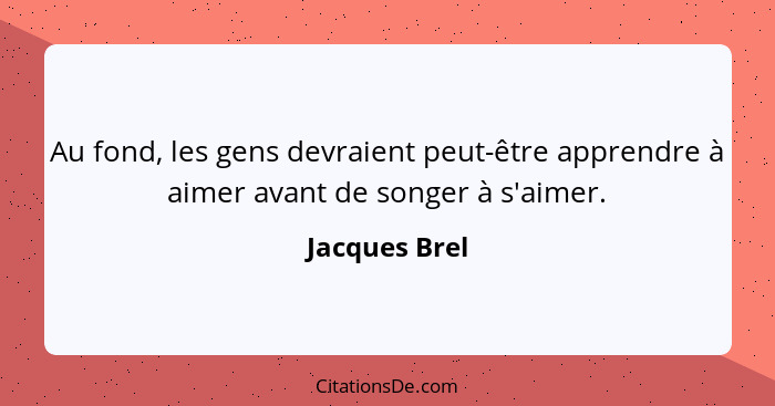 Au fond, les gens devraient peut-être apprendre à aimer avant de songer à s'aimer.... - Jacques Brel