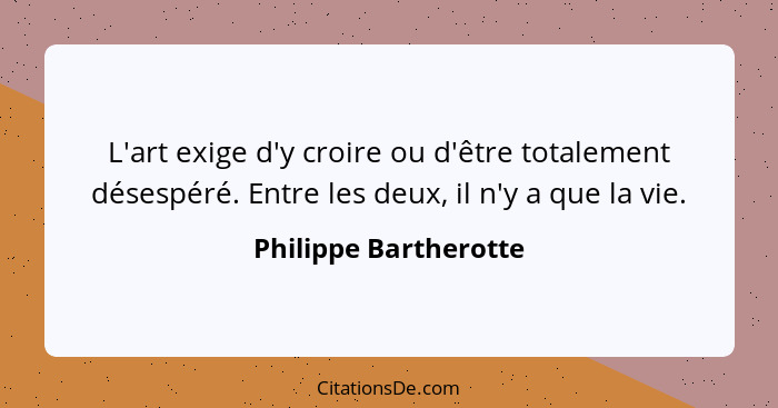 L'art exige d'y croire ou d'être totalement désespéré. Entre les deux, il n'y a que la vie.... - Philippe Bartherotte