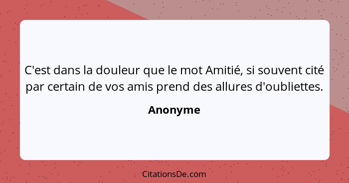 C'est dans la douleur que le mot Amitié, si souvent cité par certain de vos amis prend des allures d'oubliettes.... - Anonyme