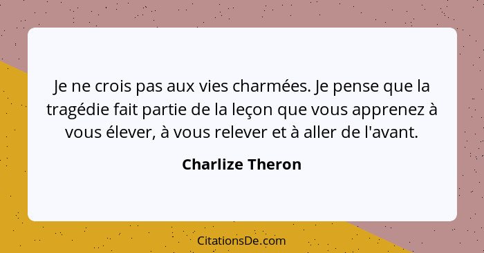 Je ne crois pas aux vies charmées. Je pense que la tragédie fait partie de la leçon que vous apprenez à vous élever, à vous relever... - Charlize Theron