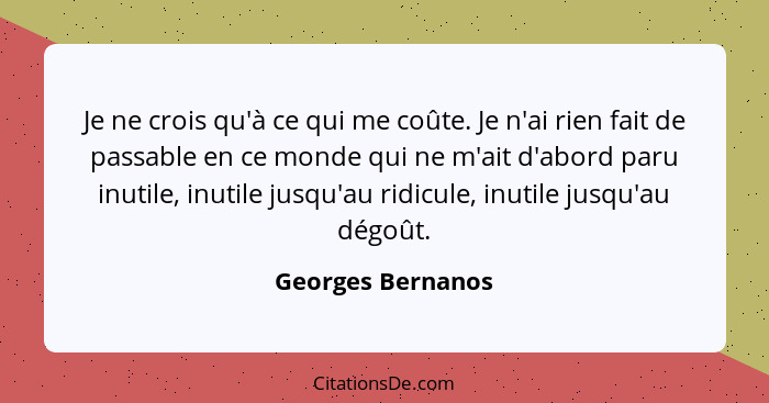 Je ne crois qu'à ce qui me coûte. Je n'ai rien fait de passable en ce monde qui ne m'ait d'abord paru inutile, inutile jusqu'au rid... - Georges Bernanos