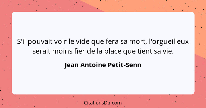 S'il pouvait voir le vide que fera sa mort, l'orgueilleux serait moins fier de la place que tient sa vie.... - Jean Antoine Petit-Senn