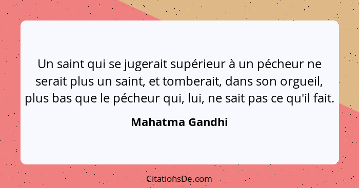 Un saint qui se jugerait supérieur à un pécheur ne serait plus un saint, et tomberait, dans son orgueil, plus bas que le pécheur qui,... - Mahatma Gandhi