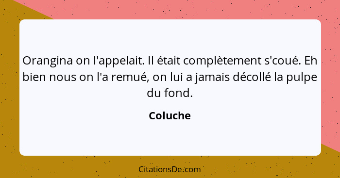 Orangina on l'appelait. Il était complètement s'coué. Eh bien nous on l'a remué, on lui a jamais décollé la pulpe du fond.... - Coluche