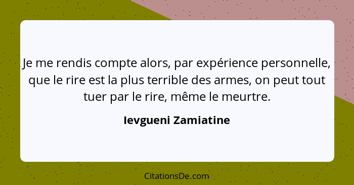 Je me rendis compte alors, par expérience personnelle, que le rire est la plus terrible des armes, on peut tout tuer par le rire,... - Ievgueni Zamiatine