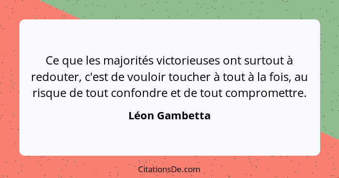 Ce que les majorités victorieuses ont surtout à redouter, c'est de vouloir toucher à tout à la fois, au risque de tout confondre et de... - Léon Gambetta