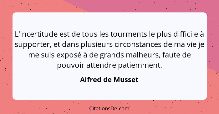 L'incertitude est de tous les tourments le plus difficile à supporter, et dans plusieurs circonstances de ma vie je me suis exposé... - Alfred de Musset