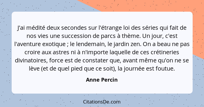 J'ai médité deux secondes sur l'étrange loi des séries qui fait de nos vies une succession de parcs à thème. Un jour, c'est l'aventure e... - Anne Percin