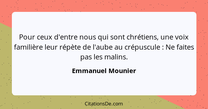 Pour ceux d'entre nous qui sont chrétiens, une voix familière leur répète de l'aube au crépuscule : Ne faites pas les malins.... - Emmanuel Mounier