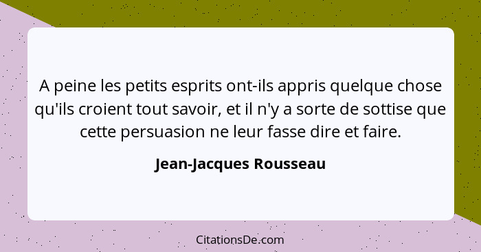 A peine les petits esprits ont-ils appris quelque chose qu'ils croient tout savoir, et il n'y a sorte de sottise que cette per... - Jean-Jacques Rousseau