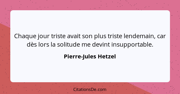 Chaque jour triste avait son plus triste lendemain, car dès lors la solitude me devint insupportable.... - Pierre-Jules Hetzel