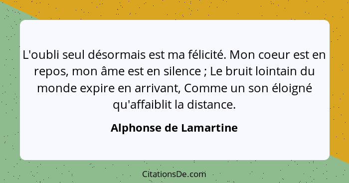 L'oubli seul désormais est ma félicité. Mon coeur est en repos, mon âme est en silence ; Le bruit lointain du monde expir... - Alphonse de Lamartine