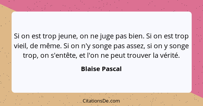 Si on est trop jeune, on ne juge pas bien. Si on est trop vieil, de même. Si on n'y songe pas assez, si on y songe trop, on s'entête,... - Blaise Pascal