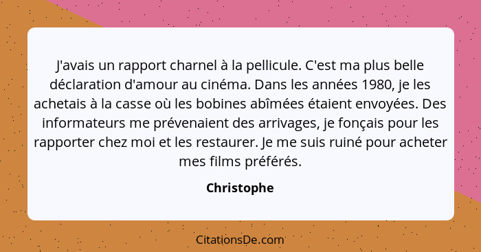 J'avais un rapport charnel à la pellicule. C'est ma plus belle déclaration d'amour au cinéma. Dans les années 1980, je les achetais à la... - Christophe