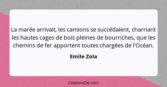 La marée arrivait, les camions se succédaient, charriant les hautes cages de bois pleines de bourriches, que les chemins de fer apportent... - Emile Zola