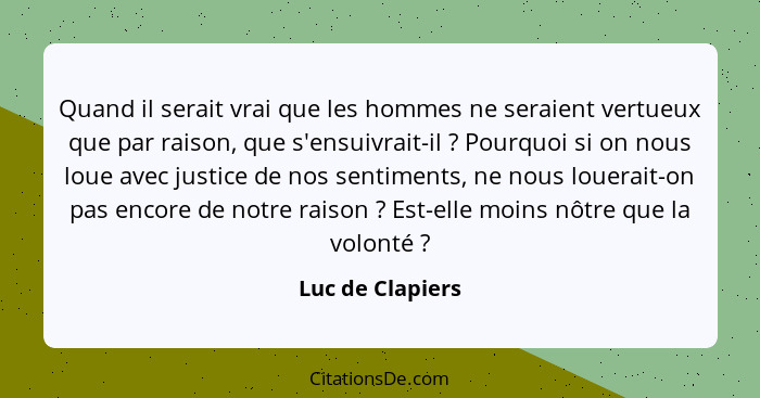 Quand il serait vrai que les hommes ne seraient vertueux que par raison, que s'ensuivrait-il ? Pourquoi si on nous loue avec ju... - Luc de Clapiers