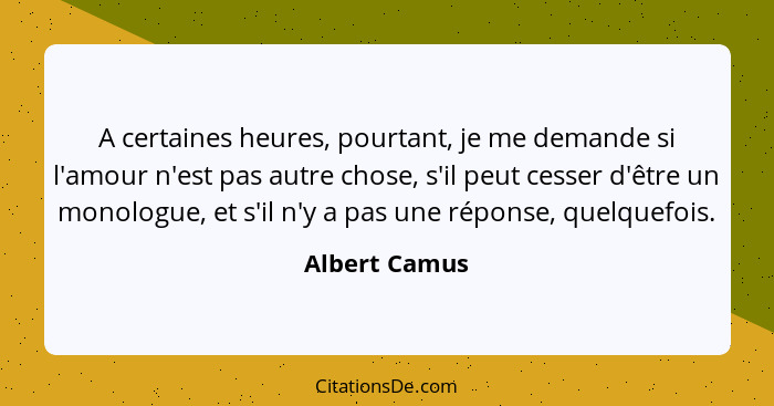 A certaines heures, pourtant, je me demande si l'amour n'est pas autre chose, s'il peut cesser d'être un monologue, et s'il n'y a pas u... - Albert Camus