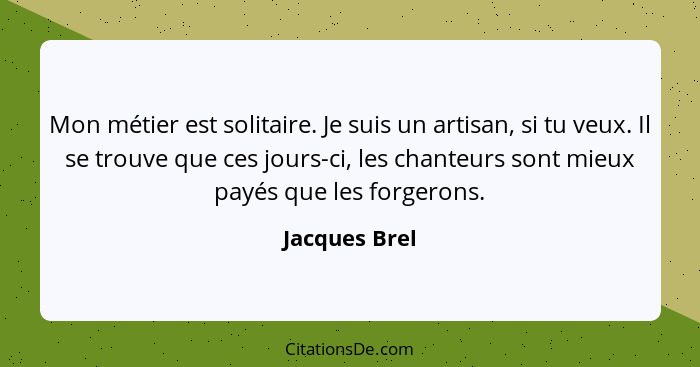 Mon métier est solitaire. Je suis un artisan, si tu veux. Il se trouve que ces jours-ci, les chanteurs sont mieux payés que les forgero... - Jacques Brel