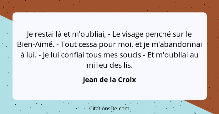 Je restai là et m'oubliai, - Le visage penché sur le Bien-Aimé. - Tout cessa pour moi, et je m'abandonnai à lui. - Je lui confiai t... - Jean de la Croix