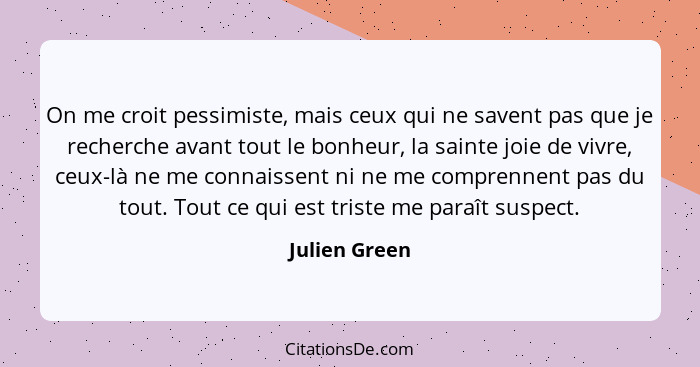 On me croit pessimiste, mais ceux qui ne savent pas que je recherche avant tout le bonheur, la sainte joie de vivre, ceux-là ne me conn... - Julien Green