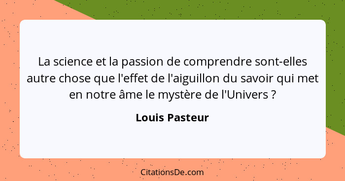 La science et la passion de comprendre sont-elles autre chose que l'effet de l'aiguillon du savoir qui met en notre âme le mystère de... - Louis Pasteur