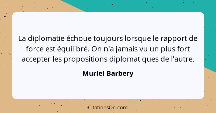 La diplomatie échoue toujours lorsque le rapport de force est équilibré. On n'a jamais vu un plus fort accepter les propositions dipl... - Muriel Barbery