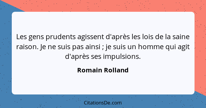 Les gens prudents agissent d'après les lois de la saine raison. Je ne suis pas ainsi ; je suis un homme qui agit d'après ses imp... - Romain Rolland