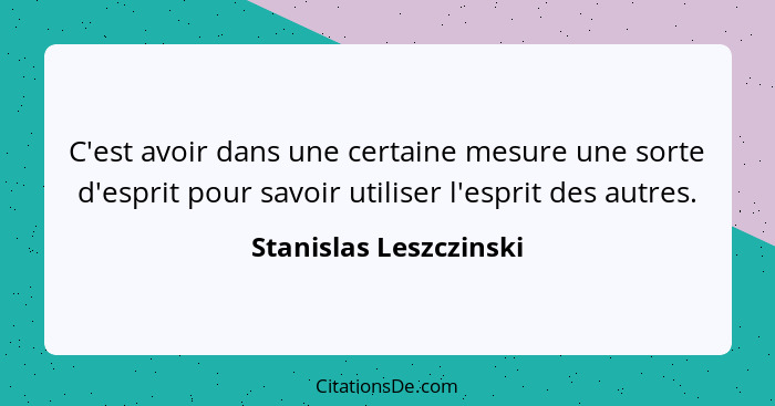 C'est avoir dans une certaine mesure une sorte d'esprit pour savoir utiliser l'esprit des autres.... - Stanislas Leszczinski