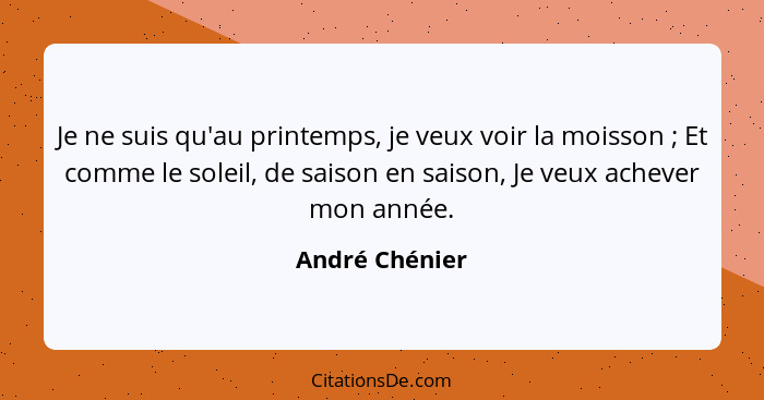 Je ne suis qu'au printemps, je veux voir la moisson ; Et comme le soleil, de saison en saison, Je veux achever mon année.... - André Chénier