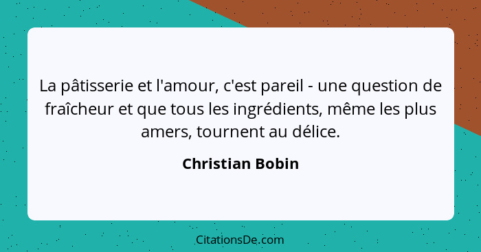 La pâtisserie et l'amour, c'est pareil - une question de fraîcheur et que tous les ingrédients, même les plus amers, tournent au dél... - Christian Bobin