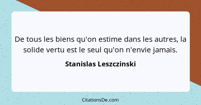 De tous les biens qu'on estime dans les autres, la solide vertu est le seul qu'on n'envie jamais.... - Stanislas Leszczinski