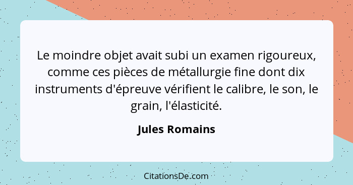 Le moindre objet avait subi un examen rigoureux, comme ces pièces de métallurgie fine dont dix instruments d'épreuve vérifient le cali... - Jules Romains