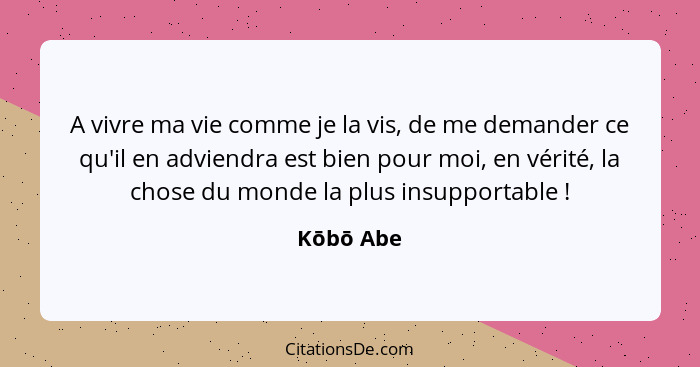 A vivre ma vie comme je la vis, de me demander ce qu'il en adviendra est bien pour moi, en vérité, la chose du monde la plus insupportable&... - Kōbō Abe