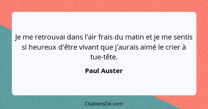 Je me retrouvai dans l'air frais du matin et je me sentis si heureux d'être vivant que j'aurais aimé le crier à tue-tête.... - Paul Auster